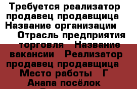 Требуется реализатор. продавец,продавщица › Название организации ­   › Отрасль предприятия ­ торговля › Название вакансии ­ Реализатор продавец продавщица › Место работы ­ Г. Анапа посёлок  Витязево - Краснодарский край Работа » Вакансии   